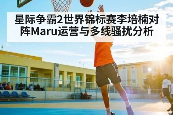 星际争霸2世界锦标赛李培楠对阵Maru运营与多线骚扰分析