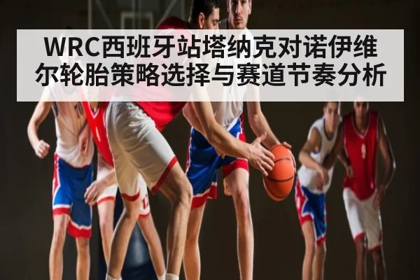 WRC西班牙站塔纳克对诺伊维尔轮胎策略选择与赛道节奏分析